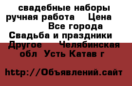 свадебные наборы(ручная работа) › Цена ­ 1 200 - Все города Свадьба и праздники » Другое   . Челябинская обл.,Усть-Катав г.